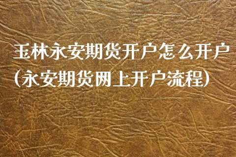 玉林永安期货开户怎么开户(永安期货网上开户流程)