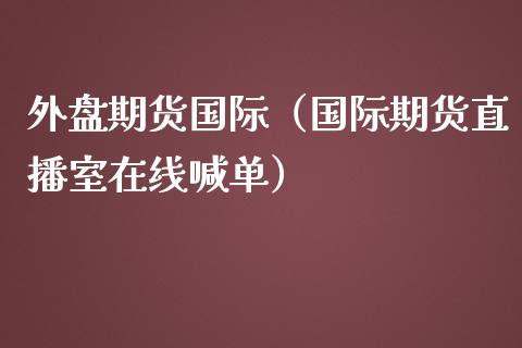 外盘期货国际（国际期货直播室在线喊单）