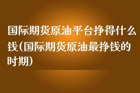 国际期货原油平台挣得什么钱(国际期货原油最挣钱的时期)