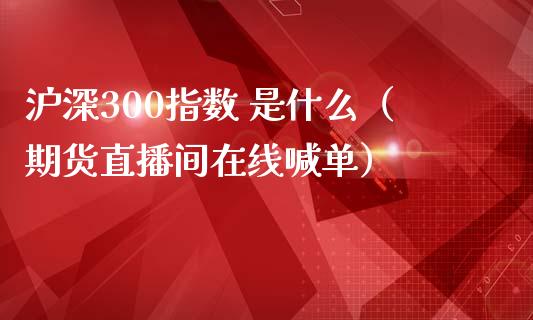 沪深300指数 是什么（期货直播间在线喊单）