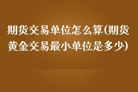 期货交易单位怎么算(期货黄金交易最小单位是多少)