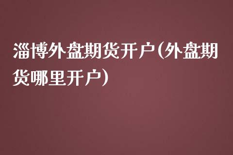 淄博外盘期货开户(外盘期货哪里开户)