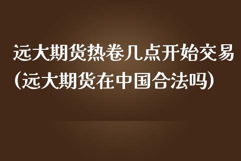 远大期货热卷几点开始交易(远大期货在中国合法吗)