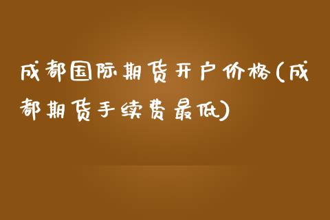 成都国际期货开户价格(成都期货手续费最低)