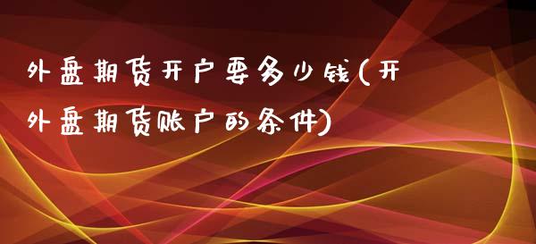 外盘期货开户要多少钱(开外盘期货账户的条件)