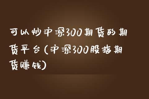 可以炒沪深300期货的期货平台(沪深300股指期货赚钱)