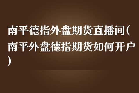 南平德指外盘期货直播间(南平外盘德指期货如何开户)