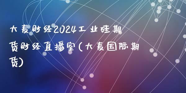 大麦财经2024工业硅期货财经直播室(大麦国际期货)