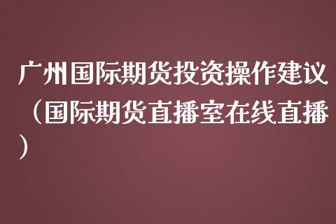 广州国际期货投资操作建议（国际期货直播室在线直播）