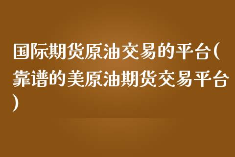 国际期货原油交易的平台(靠谱的美原油期货交易平台)