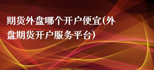 期货外盘哪个开户便宜(外盘期货开户服务平台)