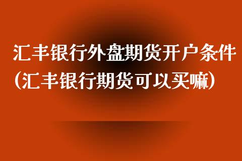 汇丰银行外盘期货开户条件(汇丰银行期货可以买嘛)