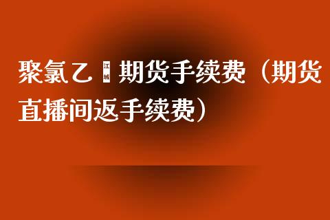 聚氯乙烯期货手续费（期货直播间返手续费）