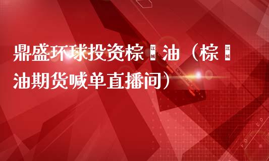 鼎盛环球投资棕榈油（棕榈油期货喊单直播间）