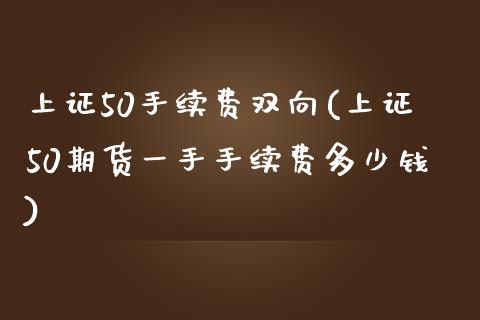 上证50手续费双向(上证50期货一手手续费多少钱)