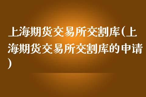 上海期货交易所交割库(上海期货交易所交割库的申请)