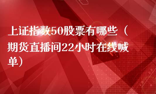 上证指数50股票有哪些（期货直播间22小时在线喊单）