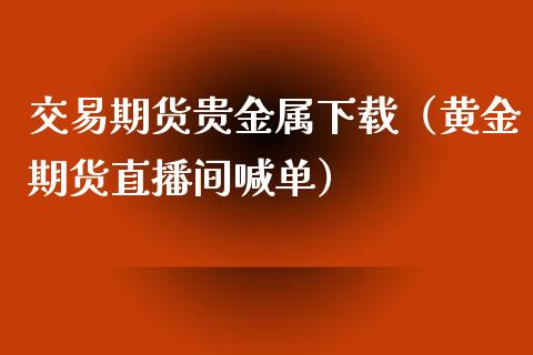 交易期货贵金属下载（黄金期货直播间喊单）