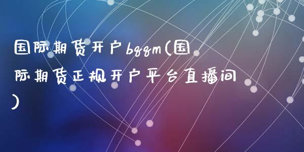 国际期货开户bqqm(国际期货正规开户平台直播间)