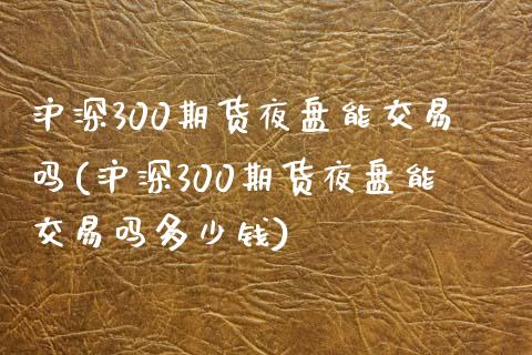 沪深300期货夜盘能交易吗(沪深300期货夜盘能交易吗多少钱)