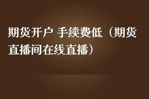 期货开户 手续费低（期货直播间在线直播）