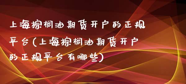 上海棕榈油期货开户的正规平台(上海棕榈油期货开户的正规平台有哪些)