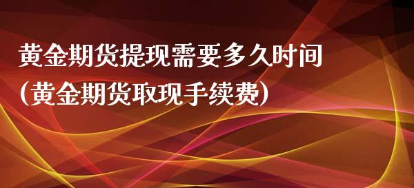 黄金期货提现需要多久时间(黄金期货取现手续费)