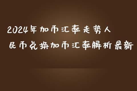 2024年加币汇率走势人民币兑换加币汇率解析最新