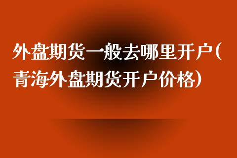 外盘期货一般去哪里开户(青海外盘期货开户价格)