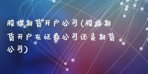 股指期货开户公司(股指期货开户在证券公司还是期货公司)