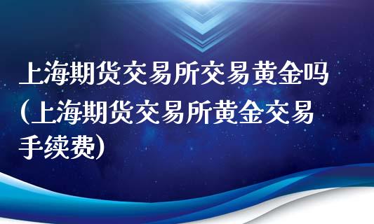 上海期货交易所交易黄金吗(上海期货交易所黄金交易手续费)