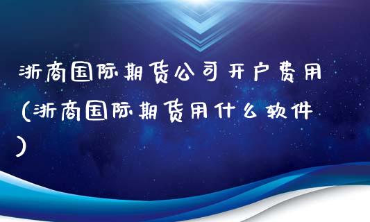 浙商国际期货公司开户费用(浙商国际期货用什么软件)