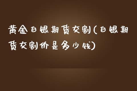 黄金白银期货交割(白银期货交割价是多少钱)