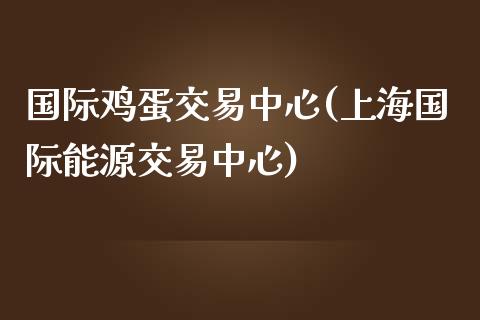 国际鸡蛋交易中心(上海国际能源交易中心)