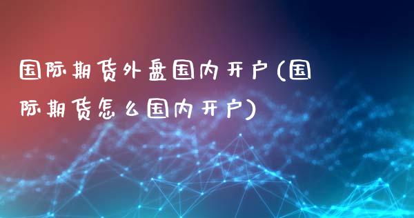 国际期货外盘国内开户(国际期货怎么国内开户)