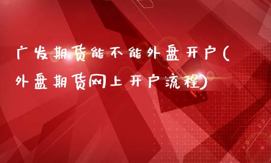 广发期货能不能外盘开户(外盘期货网上开户流程)