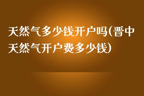 天然气多少钱开户吗(晋中天然气开户费多少钱)