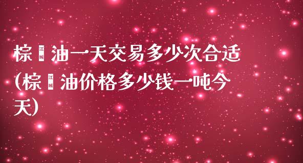 棕榈油一天交易多少次合适(棕榈油价格多少钱一吨今天)