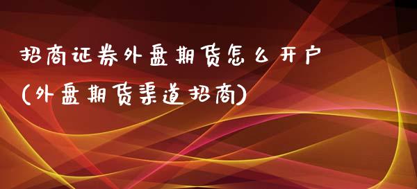 招商证券外盘期货怎么开户(外盘期货渠道招商)