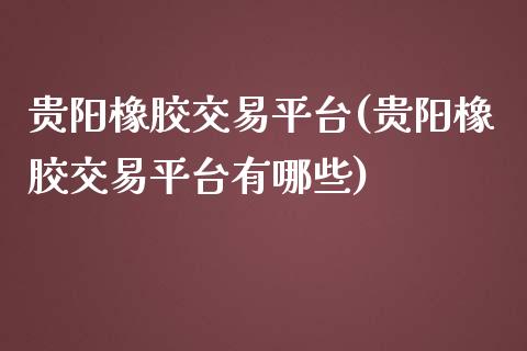 贵阳橡胶交易平台(贵阳橡胶交易平台有哪些)