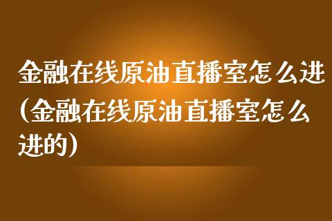 金融在线原油直播室怎么进(金融在线原油直播室怎么进的)