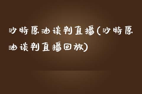 沙特原油谈判直播(沙特原油谈判直播回放)