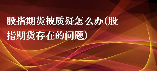 股指期货被质疑怎么办(股指期货存在的问题)