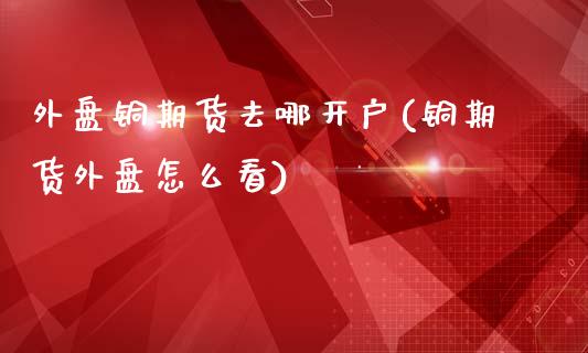 外盘铜期货去哪开户(铜期货外盘怎么看)