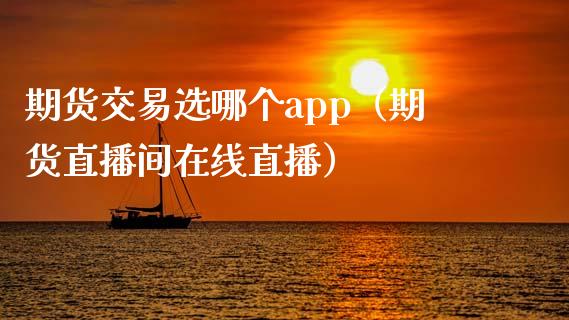 期货交易选哪个app（期货直播间在线直播）