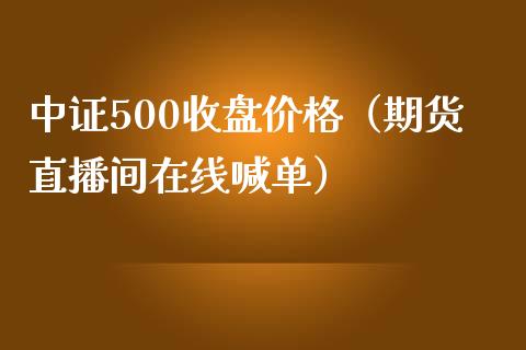 中证500收盘价格（期货直播间在线喊单）