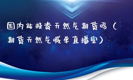 国内能投资天然气期货吗（期货天然气喊单直播室）