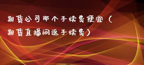 期货公司那个手续费便宜（期货直播间返手续费）