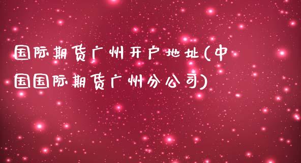 国际期货广州开户地址(中国国际期货广州分公司)