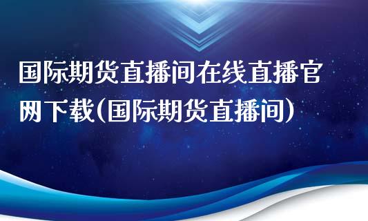 国际期货直播间在线直播官网下载(国际期货直播间)